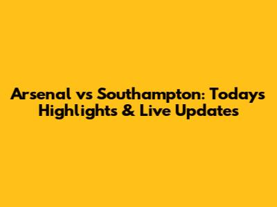 Arsenal vs Southampton: Today's Highlights & Live Updates