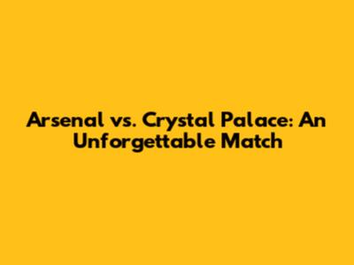 Arsenal vs. Crystal Palace: An Unforgettable Match