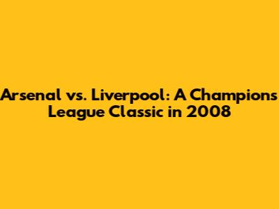 Arsenal vs. Liverpool: A Champions League Classic in 2008