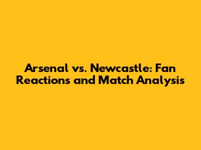 Arsenal vs. Newcastle: Fan Reactions and Match Analysis