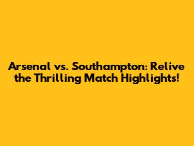 Arsenal vs. Southampton: Relive the Thrilling Match Highlights!