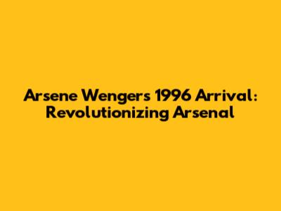 Arsene Wenger's 1996 Arrival: Revolutionizing Arsenal