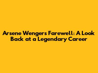 Arsene Wenger's Farewell: A Look Back at a Legendary Career