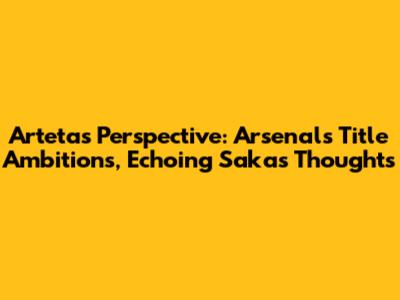 Arteta's Perspective: Arsenal's Title Ambitions, Echoing Saka's Thoughts