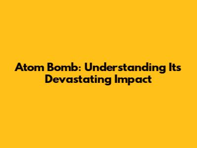 Atom Bomb: Understanding Its Devastating Impact