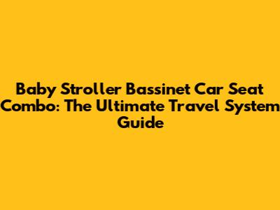 Baby Stroller Bassinet Car Seat Combo: The Ultimate Travel System Guide