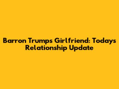Barron Trump's Girlfriend: Today's Relationship Update