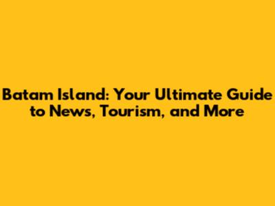Batam Island: Your Ultimate Guide to News, Tourism, and More