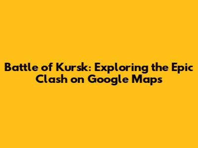 Battle of Kursk: Exploring the Epic Clash on Google Maps