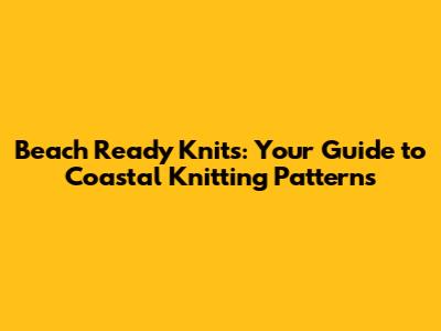 Beach Ready Knits: Your Guide to Coastal Knitting Patterns