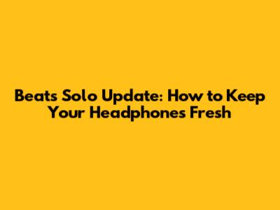 Beats Solo Update: How to Keep Your Headphones Fresh