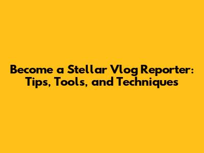 Become a Stellar Vlog Reporter: Tips, Tools, and Techniques