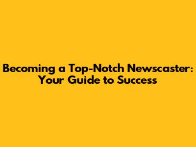 Becoming a Top-Notch Newscaster: Your Guide to Success