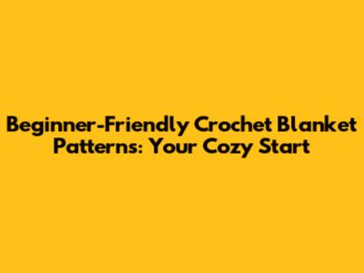 Beginner-Friendly Crochet Blanket Patterns: Your Cozy Start