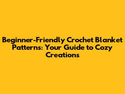 Beginner-Friendly Crochet Blanket Patterns: Your Guide to Cozy Creations