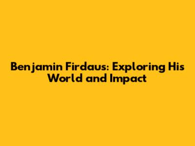 Benjamin Firdaus: Exploring His World and Impact