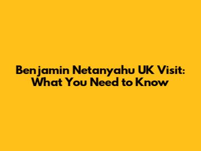 Benjamin Netanyahu UK Visit: What You Need to Know