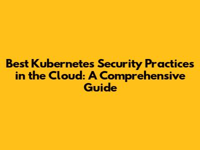 Best Kubernetes Security Practices in the Cloud: A Comprehensive Guide