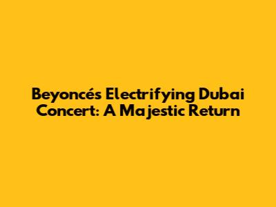 Beyoncé's Electrifying Dubai Concert: A Majestic Return