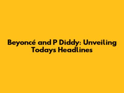 Beyoncé and P Diddy: Unveiling Today's Headlines