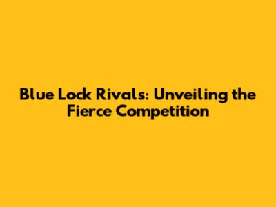 Blue Lock Rivals: Unveiling the Fierce Competition