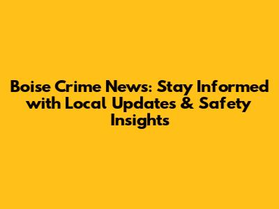 Boise Crime News: Stay Informed with Local Updates & Safety Insights