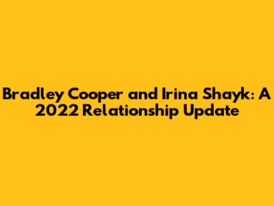 Bradley Cooper and Irina Shayk: A 2022 Relationship Update