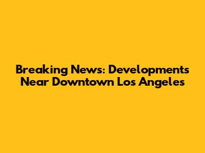 Breaking News: Developments Near Downtown Los Angeles