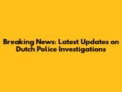 Breaking News: Latest Updates on Dutch Police Investigations