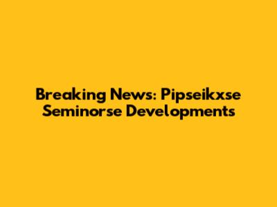 Breaking News: Pipseikxse Seminorse Developments