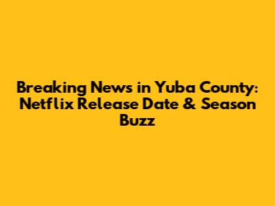 Breaking News in Yuba County: Netflix Release Date & Season Buzz