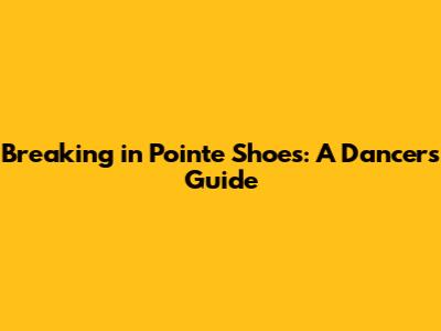 Breaking in Pointe Shoes: A Dancer's Guide