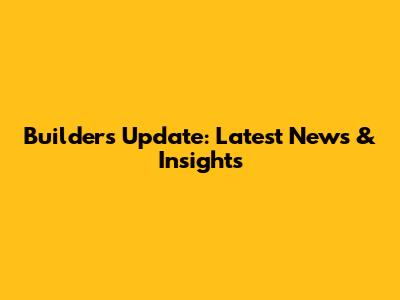 Builders Update: Latest News & Insights