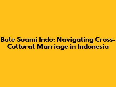 Bule Suami Indo: Navigating Cross-Cultural Marriage in Indonesia