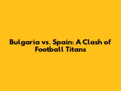 Bulgaria vs. Spain: A Clash of Football Titans