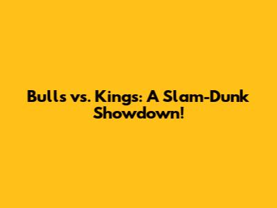 Bulls vs. Kings: A Slam-Dunk Showdown!