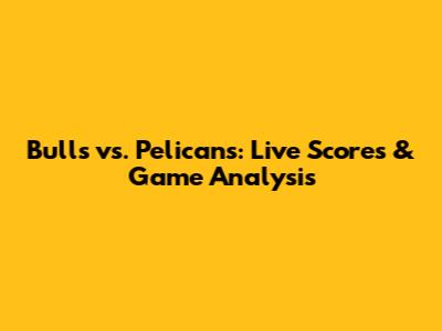 Bulls vs. Pelicans: Live Scores & Game Analysis