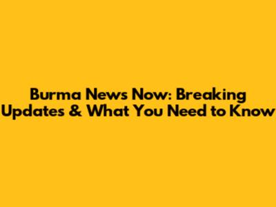 Burma News Now: Breaking Updates & What You Need to Know