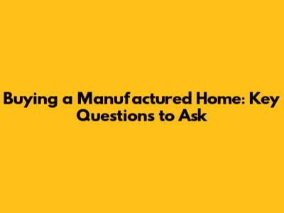 Buying a Manufactured Home: Key Questions to Ask