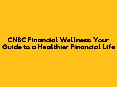 CNBC Financial Wellness: Your Guide to a Healthier Financial Life