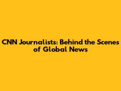 CNN Journalists: Behind the Scenes of Global News