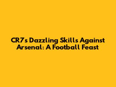 CR7's Dazzling Skills Against Arsenal: A Football Feast