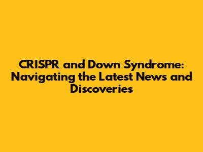CRISPR and Down Syndrome: Navigating the Latest News and Discoveries