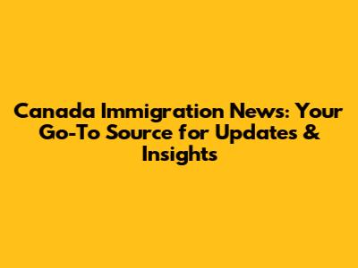 Canada Immigration News: Your Go-To Source for Updates & Insights