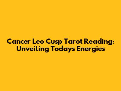 Cancer Leo Cusp Tarot Reading: Unveiling Today's Energies