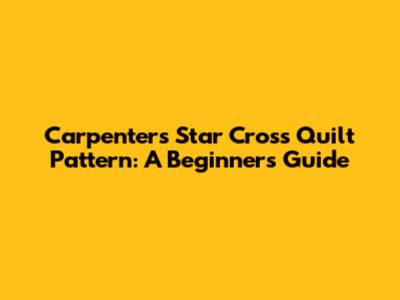 Carpenters Star Cross Quilt Pattern: A Beginner's Guide