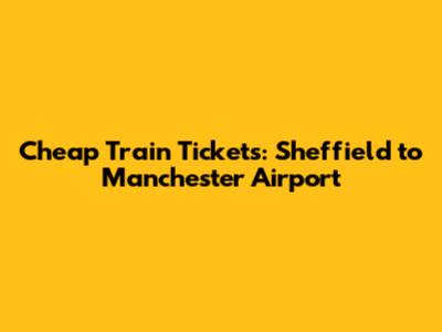 Cheap Train Tickets: Sheffield to Manchester Airport
