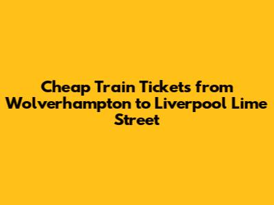 Cheap Train Tickets from Wolverhampton to Liverpool Lime Street