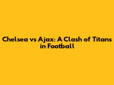 Chelsea vs Ajax: A Clash of Titans in Football
