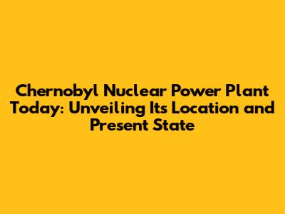 Chernobyl Nuclear Power Plant Today: Unveiling Its Location and Present State